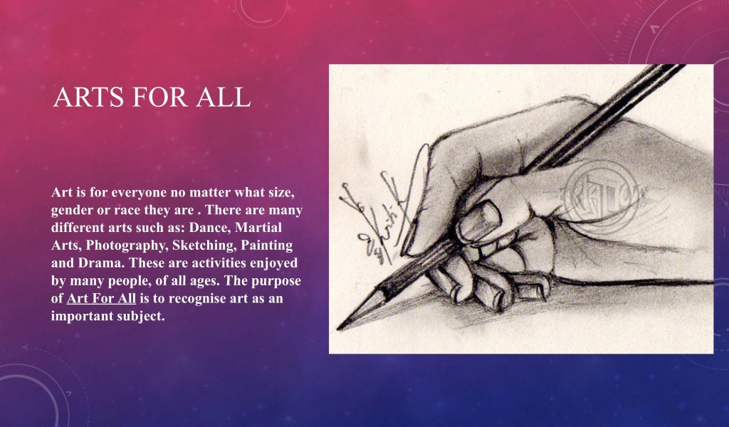 A presentation slide which says on it “Art is for everyone no matter what size, gender or race they are. There are many
different arts such as: Dance, Martial, Arts, Photography, Sketching, Painting and Drama. These are activities enjoyed by many people, of all ages. The purpose
of Art For All is to recognise art as an
important subject.“